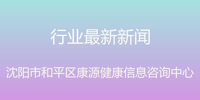 行业最新新闻 - 沈阳市和平区康源健康信息咨询中心